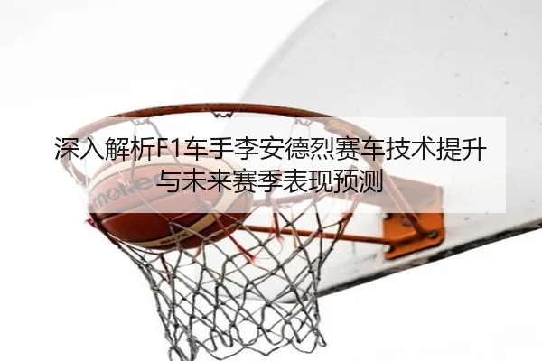 深入解析F1车手李安德烈赛车技术提升与未来赛季表现预测