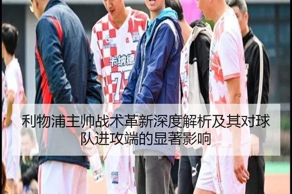 利物浦主帅战术革新深度解析及其对球队进攻端的显著影响